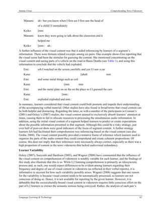 Jeremy Cross                                                                     Comprehending News Videotexts



    Manami:      ah:: but you know when I first see I first saw the head of
                 of a child I I immediately
    Keiko:       [mm
    Manami:      knew they were going to talk about the classroom and it
                 helped me
    Keiko:       [mm:: ah::
A further influence of the visual content was that it aided inferencing by learners of a segment’s
information. There were thirteen related excerpts among six pairs. One example shows Emi reporting that
the visual scene had been the stimulus for guessing the content. She mentioned concentrating on the
visual content and seeing parts of a vehicle on the road in Basra Deaths (see Table 1), and using this
information to conclude that the vehicle had exploded.
    Emi:         erh I watched on the screen carefully and yes I I saw a car
    Kana:                                             [uhuh                    mm
    Emi:         and some metal things such as coil
    Kana:                               [mm           mm
    Emi:         and the metal plate on on the on the place so I I guessed the cars
    Kana:                             [mm::
    Emi:         exploded exploded and mm::
In summary, learners considered that visual content could both promote and impede their understanding
of the accompanying verbal material. Other studies have also found in broad terms that visual content can
be both helpful and distracting. Regarding the latter, as with a number of the participants in Coniam’s
(2001) and Ockey’s (2007) studies, the visual content seemed to exclusively absorb learners’ attention at
times, causing them to fail to allocate resources to processing the simultaneous audio information. In
addition, using the initial visual content of a segment helped learners to predict or create expectations
about the possible information presented in that segment. Although this could be a risky strategy, just
over half of post-cut shots were good indicators of the focus of segment content. A further strategy
learners felt had facilitated their comprehension was inferencing based on the visual content (see also
Gruba, 2004). The visual content possibly provided a tentative frame of reference which learners used to
organize the parts of the audio content they could comprehend and create coherent propositions. Of
course, this does not imply that their inferences were necessarily always correct, especially as there was a
high proportion of content in the news videotexts that lacked audiovisual redundancy.
Learner Variability
Ockey (2007), Sueyoshi and Hardison (2005), and Wagner (2008) have commented that the influence of
the visual content on comprehension of videotexts is notably variable for each learner, and the findings of
this study also illustrate that this is so. While L2 listening comprehension is primarily an idiosyncratic
process and, as such, one would expect differences to be evident among learners regarding their
frequency and degree of use of visual content in videotexts (as reflected in their verbal reports), it is
informative to account for how such variability possibly arises. Wagner (2008) suggests that one reason
for the variability is because visual content tends to be automatically processed, so learners are not
conscious of doing so. Hence, it is not available for reporting by the given learner. However, it is
debatable that the socioculturally-bound visual content in videotexts requires little conscious effort on the
part of L2 learners to extract the semantic notions being conveyed. Rather, the analysis of each pair’s


Language Learning & Technology                                                                             61
 