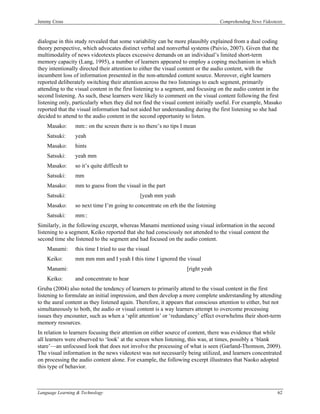 Jeremy Cross                                                                      Comprehending News Videotexts



dialogue in this study revealed that some variability can be more plausibly explained from a dual coding
theory perspective, which advocates distinct verbal and nonverbal systems (Paivio, 2007). Given that the
multimodality of news videotexts places excessive demands on an individual’s limited short-term
memory capacity (Lang, 1995), a number of learners appeared to employ a coping mechanism in which
they intentionally directed their attention to either the visual content or the audio content, with the
incumbent loss of information presented in the non-attended content source. Moreover, eight learners
reported deliberately switching their attention across the two listenings to each segment, primarily
attending to the visual content in the first listening to a segment, and focusing on the audio content in the
second listening. As such, these learners were likely to comment on the visual content following the first
listening only, particularly when they did not find the visual content initially useful. For example, Masako
reported that the visual information had not aided her understanding during the first listening so she had
decided to attend to the audio content in the second opportunity to listen.
    Masako:      mm:: on the screen there is no there’s no tips I mean
    Satsuki:     yeah
    Masako:      hints
    Satsuki:     yeah mm
    Masako:      so it’s quite difficult to
    Satsuki:     mm
    Masako:      mm to guess from the visual in the part
    Satsuki:                                   [yeah mm yeah
    Masako:      so next time I’m going to concentrate on erh the the listening
    Satsuki:     mm::
Similarly, in the following excerpt, whereas Manami mentioned using visual information in the second
listening to a segment, Keiko reported that she had consciously not attended to the visual content the
second time she listened to the segment and had focused on the audio content.
    Manami:      this time I tried to use the visual
    Keiko:       mm mm mm and I yeah I this time I ignored the visual
    Manami:                                                        [right yeah
    Keiko:       and concentrate to hear
Gruba (2004) also noted the tendency of learners to primarily attend to the visual content in the first
listening to formulate an initial impression, and then develop a more complete understanding by attending
to the aural content as they listened again. Therefore, it appears that conscious attention to either, but not
simultaneously to both, the audio or visual content is a way learners attempt to overcome processing
issues they encounter, such as when a ‘split attention’ or ‘redundancy’ effect overwhelms their short-term
memory resources.
In relation to learners focusing their attention on either source of content, there was evidence that while
all learners were observed to ‘look’ at the screen when listening, this was, at times, possibly a ‘blank
stare’—an unfocused look that does not involve the processing of what is seen (Garland-Thomson, 2009).
The visual information in the news videotext was not necessarily being utilized, and learners concentrated
on processing the audio content alone. For example, the following excerpt illustrates that Naoko adopted
this type of behavior.



Language Learning & Technology                                                                              62
 