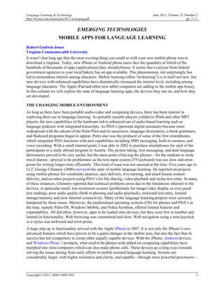 Language Learning & Technology                                                  June 2011, Volume 15, Number 2
http://llt.msu.edu/issues/june2011/emerging.pdf                                                        pp. 2–11


                                     EMERGING TECHNOLOGIES
                       MOBILE APPS FOR LANGUAGE LEARNING
Robert Godwin-Jones
Virginia Commonwealth University
It wasn’t that long ago that the most exciting thing you could so with your new mobile phone was to
download a ringtone. Today, new iPhone or Android phone users face the quandary of which of the
hundreds of thousands of apps (applications) they should choose. It seems that everyone from federal
government agencies to your local bakery has an app available. This phenomenon, not surprisingly has
led to tremendous interest among educators. Mobile learning (often “m-learning”) is in itself not new, but
new devices with enhanced capabilities have dramatically increased the interest level, including among
language educators. The Apple iPad and other new tablet computers are adding to the mobile app frenzy.
In this column we will explore the state of language learning apps, the devices they run on, and how they
are developed.

THE CHANGING MOBILE ENVIRONMENT
As long as there have been portable audio-video and computing devices, there has been interest in
exploring their use in language learning. As portable cassette players yielded to iPods and other MP3
players, the new capabilities of the hardware led to enhanced use of audio-based learning such as
language podcasts with integrated transcripts. As PDA’s (personal digital assistants) became more
widespread with the advent of the Palm Pilot and its successors, language dictionaries, e-book grammars,
and flashcard programs began to appear. Palm also was the producer of some of the first smartphones,
which integrated PDA functions with new capabilities including SMS messaging, built-in cameras, and
voice recording. With a small internal grant, I was able in 2002 to purchase smartphones for each of the
participants in a study abroad program in Austria. The picture taking, text messaging, and dual-language
dictionaries proved to be very useful, but the main point of having the phones—for the students to write
travel diaries—proved to be problematic as the text input system (T9 keyboard) was too slow and error-
prone for writing longer texts efficiently. This kind of issue was not unusual at the time. Five years ago in
LLT, George Chinnery (2006) surveyed the state of mobile language learning. He reported on projects
using mobile phones for vocabulary practice, quiz delivery, live tutoring, and email lesson content
delivery, and on other projects using PDA’s for file sharing, video playback and stylus text entry. In many
of these instances, Chinnery reported that technical problems arose due to the limitations inherent in the
devices, in particular small, low-resolution screens (problematic for image/video display or even good
text reading), poor audio quality (both in phoning and audio playback), awkward text entry, limited
storage/memory and slow Internet connectivity. Many of the language learning projects were seriously
hampered by these issues. Moreover, the predominant operating systems (OS) for phones and PDA’s at
the time, namely Palm OS, Windows Mobile, and Nokia Symbian, offered limited features and
expandability. All did allow, however, apps to be loaded onto devices, but they were few in number and
limited in functionality. Web browsing was constrained and slow; Web navigation using a mini-joystick
or a stylus was awkward and error-prone.
A huge step up in functionality arrived with the Apple iPhone in 2007. It is not only the iPhone’s own
advanced features which have proven to be a game-changer in the mobile area, but also the fact that its
success has led competitors to create other equally capable devices. With the iPhone, Android devices,
and Windows Phone 7 products, what used to be phones with added-on computing capabilities have
morphed into mini-computers which can also make phone calls. These devices go a long ways towards
solving the issues arising from early efforts in mobile assisted language learning. Screens are
considerably larger, with higher resolution and clarity, and capable—through more powerful processors—



Copyright © 2011, ISSN 1094-3501                                                                             2
 