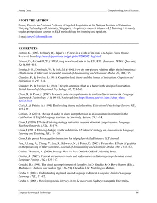 Jeremy Cross                                                                         Comprehending News Videotexts



ABOUT THE AUTHOR
Jeremy Cross is an Assistant Professor of Applied Linguistics at the National Institute of Education,
Nanyang Technological University, Singapore. His primary research interest is L2 listening. He mainly
teaches postgraduate courses on ELT methodology for listening and speaking.
E-mail: jertzy7@hotmail.com



REFERENCES
Botting, G. (2003, February 18). Japan’s TV news in a world of its own. The Japan Times Online.
Retrieved from http://search.japantimes.co.jp/cgi-bin/fl20030218zg.html
Brinton, D., & Gaskill, W. (1978) Using news broadcasts in the ESL/EFL classroom. TESOL Quarterly,
12(4), 403–414.
Brosius, H-B., Donsbach, W., & Birk, M. (1996). How do text-picture relations affect the informational
effectiveness of television newscasts? Journal of Broadcasting and Electronic Media, 40, 180–195.
Chandler, P., & Sweller, J. (1991). Cognitive load theory and the format of instruction. Cognition and
Instruction, 8, 293–332.
Chandler, P., & Sweller, J. (1992). The split-attention effect as a factor in the design of instruction.
British Journal of Educational Psychology, 62, 233–246.
Chun, D., & Plass, J. (1997). Research on text comprehension in multimedia environments. Language
Learning & Technology, 1(1), 60–81. Retrieved from http://llt.msu.edu/vol1num1/chun_plass/
default.html
Clark, J., & Paivio, A. (1991). Dual coding theory and education. Educational Psychology Review, 3(3),
149-210.
Coniam, D. (2001). The use of audio or video comprehension as an assessment instrument in the
certification of English language teachers: A case study. System, 29, 1–14.
Cross, J. (2009). Effects of listening strategy instruction on news videotext comprehension. Language
Teaching Research, 13(2), 151-176.
Cross, J. (2011). Utilizing dialogic recalls to determine L2 listeners’ strategy use. Innovation in Language
Learning and Teaching, 5(1), 81–100.
Cross, J. (in press). Metacognitive instruction for helping less-skilled listeners. ELT Journal.
Fox, J., Lang, A., Chung, Y., Lee, S., Schwartz, N., & Potter, D. (2003). Picture this: Effects of graphics
on the processing of television news. Journal of Broadcasting and Electronic Media, 48(4), 646–674.
Garland-Thomson, R. (2009). Staring: How we look. Oxford: Oxford University Press.
Ginther, A. (2002). Context and content visuals and performance on listening comprehension stimuli.
Language Testing, 19(2), 133–167.
Graddol, D. (1994). The visual accomplishment of factuality. In D. Graddol & O. Boyd-Barrett (Eds.),
Media texts: Authors and readers (pp. 136–59). Clevedon, UK: Multilingual Matters.
Gruba, P. (2004). Understanding digitized second language videotext. Computer Assisted Language
Learning, 17(1), 51–82.
Gruba, P. (2005). Developing media literacy in the L2 classroom. Sydney: Macquarie University,



Language Learning & Technology                                                                                 66
 