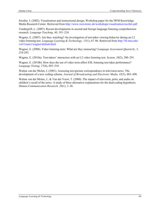 Jeremy Cross                                                                    Comprehending News Videotexts



Sweller, J. (2002). Visualisation and instructional design. Workshop paper for the IWM Knowledge
Media Research Center. Retrieved from http://www.iwm-kmrc.de/workshops/visualization/sweller.pdf
Vandergrift, L. (2007). Recent developments in second and foreign language listening comprehension
research. Language Teaching, 40, 191–210.
Wagner, E. (2007). Are they watching? An investigation of test-taker viewing behavior during an L2
video listening test. Language Learning & Technology, 11(1), 67–86. Retrieved from http://llt.msu.edu/
vol11num1/wagner/default.html
Wagner, E. (2008). Video listening tests: What are they measuring? Language Assessment Quarterly, 5,
218-243.
Wagner, E. (2010a). Test-takers’ interaction with an L2 video listening test. System, 38(2), 280–291.
Wagner, E. (2010b). How does the use of video texts affect ESL listening test-taker performance?
Language Testing, 27(4), 493–510.
Walma van der Molen, J. (2001). Assessing text-picture correspondence in television news: The
development of a new coding scheme. Journal of Broadcasting and Electronic Media, 45(3), 483–498.
Walma van der Molen, J., & Van der Voort, T. (2000). The impact of television, print, and audio on
children’s recall of the news: A study of three alternative explanations for the dual-coding hypothesis.
Human Communication Research, 26(1), 3–26.




Language Learning & Technology                                                                             68
 