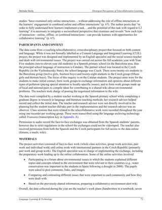 Melinda Dooly                                                   Divergent Perceptions of Telecollaborative Learning



studies “have examined only online interactions….without addressing the role of offline interactions or
the learners’ engagement in combined online and offline interactions” (p. 67). The author posits that “in
order to fully understand how learners implement a task….and the potential of this task with regard to L2
learning” it is necessary to integrate a sociocultural perspective that examines and reveals “how each type
of interaction—online, offline, or combined interactions—can provide learners with opportunities for
collaborative learning” (p. 67).

PARTICIPANTS AND CONTEXT
The data come from a yearlong telecollaborative, cross-disciplinary project that focused on both content
and language. While it was not formally labelled as a Content Language and Integrated Learning (CLIL)
project, the project was designed and implemented by an English specialist and the social science teacher
and dealt with environmental issues. The project was carried out across the full academic year with Year
Five students (ten-to-eleven year old students) in a Spanish primary school (in the Barcelona area, thus
the principal school language of instruction is Catalan). The partner school was located in the Czech
Republic (in the Vychodocesky State); the school language was Czech. There were twenty-six students in
the Barcelona group (twelve girls, fourteen boys) and twenty-eight students in the Czech group (fifteen
girls and thirteen boys). The focus of this inquiry is on the Catalan students. The project aims were for the
students to make initial contact, form work groups to exchange information and opinions about different
types of pollution (paying special attention to locally-specific issues), and to form work groups made up
of local and national pairs to compile ideas for contributing to a shared wiki about environmental
problems. The teachers took charge of posting the negotiated information to the wiki.
The data were compiled by a student teacher working at the Spanish primary school while completing a
graduate degree in research in language and literature teaching methods; her research advisor helped
record and collect the initial data. The teacher and research advisor were not directly involved in the
planning but the student teacher did take part in the implementation and the research advisor was an
observer. Class sessions that were related to the telecollaborative work were recorded throughout the year
using one recorder per working group. These were transcribed using the language archiving technology
called Transana (transcription key in Appendix A).
Permission to audio record the face-to-face exchanges was obtained from the Spanish students’ parents,
however due to strict regulations in the school the exchanges could not be videotaped. The teacher also
received permission from both the Spanish and the Czech participants for full access to the data online
(forums, e-mails, wiki).

MATERIALS
The project activities consisted of face-to-face work (whole class activities, group work activities, pair
work and individual work) and online work with international partners in the Czech Republic (primarily
pair work and group work). The English specialist was in charge of implementing the exchange, including
the preparatory work leading up to the online collaboration. Some of the online activities involved:
    •   Participating in a forum about environmental issues in which the students explained different
        topics and concepts related to the environment that were relevant to their countries (e.g., water
        conservation was important to the students in Spain following a drought in 2008). The pupils
        were asked to post comments, links, and images.
    •   Comparing and contrasting different issues that were important to each community and how they
        were dealt with.
    •   Based on the previously shared information, preparing a collaborative environment alert wiki.
Overall, the data collected during the year are the teacher’s work plans (handwritten in a notebook; seven


Language Learning & Technology                                                                                  73
 
