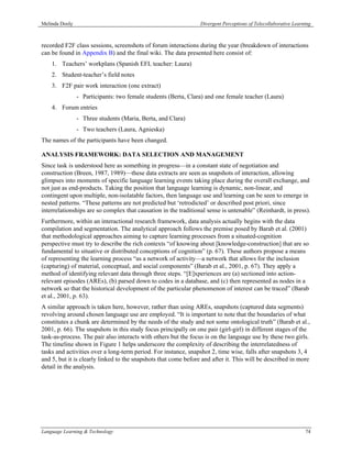 Melinda Dooly                                                    Divergent Perceptions of Telecollaborative Learning



recorded F2F class sessions, screenshots of forum interactions during the year (breakdown of interactions
can be found in Appendix B) and the final wiki. The data presented here consist of:
    1. Teachers’ workplans (Spanish EFL teacher: Laura)
    2. Student-teacher’s field notes
    3. F2F pair work interaction (one extract)
                - Participants: two female students (Berta, Clara) and one female teacher (Laura)
    4. Forum entries
                - Three students (Maria, Berta, and Clara)
                - Two teachers (Laura, Agnieska)
The names of the participants have been changed.

ANALYSIS FRAMEWORK: DATA SELECTION AND MANAGEMENT
Since task is understood here as something in progress—in a constant state of negotiation and
construction (Breen, 1987, 1989)—these data extracts are seen as snapshots of interaction, allowing
glimpses into moments of specific language learning events taking place during the overall exchange, and
not just as end-products. Taking the position that language learning is dynamic, non-linear, and
contingent upon multiple, non-isolatable factors, then language use and learning can be seen to emerge in
nested patterns. “These patterns are not predicted but ‘retrodicted’ or described post priori, since
interrelationships are so complex that causation in the traditional sense is untenable” (Reinhardt, in press).
Furthermore, within an interactional research framework, data analysis actually begins with the data
compilation and segmentation. The analytical approach follows the premise posed by Barab et al. (2001)
that methodological approaches aiming to capture learning processes from a situated-cognition
perspective must try to describe the rich contexts “of knowing about [knowledge-construction] that are so
fundamental to situative or distributed conceptions of cognition” (p. 67). These authors propose a means
of representing the learning process “as a network of activity—a network that allows for the inclusion
(capturing) of material, conceptual, and social components” (Barab et al., 2001, p. 67). They apply a
method of identifying relevant data through three steps. “[E]xperiences are (a) sectioned into action-
relevant episodes (AREs), (b) parsed down to codes in a database, and (c) then represented as nodes in a
network so that the historical development of the particular phenomenon of interest can be traced” (Barab
et al., 2001, p. 63).
A similar approach is taken here, however, rather than using AREs, snapshots (captured data segments)
revolving around chosen language use are employed. “It is important to note that the boundaries of what
constitutes a chunk are determined by the needs of the study and not some ontological truth” (Barab et al.,
2001, p. 66). The snapshots in this study focus principally on one pair (girl-girl) in different stages of the
task-as-process. The pair also interacts with others but the focus is on the language use by these two girls.
The timeline shown in Figure 1 helps underscore the complexity of describing the interrelatedness of
tasks and activities over a long-term period. For instance, snapshot 2, time wise, falls after snapshots 3, 4
and 5, but it is clearly linked to the snapshots that come before and after it. This will be described in more
detail in the analysis.




Language Learning & Technology                                                                                   74
 