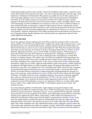 Robert Godwin-Jones                                    Emerging Technologies: Mobile Apps for Language Learning



of playing back high-resolution video smoothly. Almost all smartphones today feature a responsive touch
screen which makes Web navigation much easier. Text entry is enhanced through a relatively large virtual
keyboard or a full physical mini-keyboard. Many phones are capable not only of video capture, but of
video (and image) editing as well as of voice recognition. Most of the new generation of smartphones
have faster 3G or 4G cellular connectivity along with even faster Wi-Fi. Built-in storage is greatly
enlarged, with flash memory having in recent years become cheaper, smaller, and higher capacity. Some
of the functionality of current smartphones even surpasses in some ways what is available on laptops, as
many include GPS chips, accelerometers, compasses, high-resolution cameras, and proximity sensors.
Most incorporate Bluetooth and USB connections as well. Clearly having such powerful devices available
anytime, anyplace provides tremendous opportunities for educational use. However, it is not just—or
even primarily—hardware enhancements of the iPhone generation devices that hold the most promise for
use in language learning. Equally important is the software and the new opportunities that arise from
mobile application development.

APPS ON THE RISE
One of the significant software enhancements of the iPhone when first released in 2007 was the much
greater usability of its Web browser, Mobile Safari. Coupled with a larger, high-resolution screen, a more
powerful processor, more internal (RAM) memory, and faster Internet connectivity, Mobile Safari was
able for the first time on a device its size to access and display the “full” Web. Previous phone browsers
used either text only browsing, server-based on the fly re-formatting (Opera Mini), or reliance on WAP
(Wireless Application Protocol), a way to rewrite HTML for display on phones. Web browsing on a
phone did not deliver the same Web experience as desktop browsers. Web pages on the iPhone, by
contrast, are not dumbed down in any way, but are displayed as they would appear in a normal Web
browser on a desktop computer. The smaller screen size effects the readability of full-page display, but
the iPhone introduced touch actions such as double tap and two-finger zoom to allow smaller text to be
read. Other smartphones have similar browsers. In fact, most are based on the WebKit rendering engine
developed by Apple for use in Safari. Apple has made Webkit an open source project. Another significant
development with Mobile Safari was robust JavaScript support, the language that supplies much of the
interactivity on the Web. Also supported was CSS 2 (cascading style sheets), which not only is important
for formatting Web pages but also plays a key role in structuring the page’s “document object model”
(DOM), an essential element in being able to change dynamically and programmatically elements of a
page. At the same time, Apple introduced extensions to HTML and CSS which enhance the Web display
on iPhones. As WebKit is used now across smartphone platforms, these tags are commonly supported
and, in fact, are making their way into the specifications of HTML 5, the new version of the Web
formatting language, not yet finalized, but already largely supported in many browsers. A major
component of current Web publishing is, however, not supported on iPhones or on other mobile Apple
devices, Adobe’s Flash; Apple believes that HTML 5 will gradually replace the use of Flash. That
remains to be seen.
Given the enhanced capability of mobile Safari, Apple initially encouraged developers to add
functionality to the iPhone by creating Web apps, that is, HTML-based programs which used JavaScript
and CSS to provide interactivity. Developers, however, were not satisfied with this approach, which did
not provide full access to the capabilities of the iPhone, and in 2008 Apple announced that it would allow
3rd party native applications for the iPhone. Subsequently, a SDK (software development kit) was
released for development of iPhone apps, built into Apple’s programming environment, XCode. At the
same time Apple created a curated environment for distributing the new apps, the Apple App Store,
integrated into the iTunes Store. The App Store has proven to be wildly successful, with some 400,000
apps to date. Other smartphone OS’s have implemented similar systems, although in general without the
strict scrutiny apps submitted to the Apple store undergo. Google’s Android OS, in particular, has gained
significantly in the past year in both users and number of apps. There are predictions that the number of


Language Learning & Technology                                                                               3
 