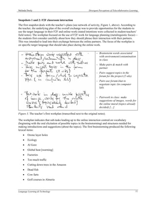 Melinda Dooly                                                   Divergent Perceptions of Telecollaborative Learning



Snapshots 1 and 2: F2F classroom interaction
The first snapshot deals with the teacher’s plans (see network of activity, Figure 1, above). According to
the teacher, the underlying plan of the overall exchange was to provide opportunities for the students to
use the target language in their F2F and online work (stated intentions were collected in student-teachers’
field notes). The workplan focused on the use of F2F work for language planning (metalinguistic focus)—
the students first consider carefully about how they should phrase their interaction with their partners.
This was intended to lead into their exchange between the online partners. The focus of the workplan is
on specific target language that should take place during the online work.

                                                                        - Brainstorm words associated
                                                                          with environment/contamination
                                                                          in class
                                                                        - Make pairs & match with
                                                                          partner
                                                                        - Pairs suggest topics in the
                                                                          forum for the project (2 wks)
                                                                        - Pairs use forum/chat to
                                                                          negotiate topic (in computer
                                                                          lab)


                                                                        - Pairwork in class: make
                                                                          suggestions of images, words for
                                                                          the online mural (topics already
                                                                          decided) […]

Figure 3. The teacher’s first workplan (transcribed next to the original notes).

The workplan indicates that sub-tasks leading up to the online interaction centred on vocabulary
(beginning with the oral elicitation of possible topics in the brainstorming) and structures needed for
making introductions and suggestions (about the topics). The first brainstorming produced the following
lexical items:
    •   Ozone layer holes
    •   Ecology
    •   Al Gore
    •   Global heat [warming]
    •   Factories
    •   Too much traffic
    •   Cutting down trees in the Amazon
    •   Dead fish
    •   Cow farts
    •   Golf courses in Almería



Language Learning & Technology                                                                                  77
 