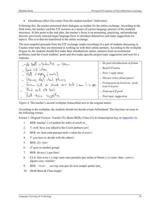 Melinda Dooly                                                    Divergent Perceptions of Telecollaborative Learning



    •    Greenhouse effect (list comes from the student-teachers’ field notes)
Following this, the teacher presented short dialogues as models for the online exchange. According to the
field notes, the teacher used the F2F sessions as a means of a priori language practice of the modeled
structures. At this point in the task plan, the teacher’s focus is on presenting, practicing, and producing
discrete, previously selected target language (how to introduce themselves and make suggestions for
topics). This is to then be transferred to the online exchange.
The next snapshot proceeds from the F2F exchange (audio recording) of a pair of students discussing in
Catalan what topic they are interested in working on with their online partners. According to the workplan
(Figure 4), the students should first make their introductions online, mention local environmental
problems, read the Czech students’ posts and then make specific project-topic suggestions and wait for a
response.
                                                                         - Sts post introductions in forum
                                                                         - Read CZ intros
                                                                         - Post 1 reply (min)
                                                                         - Discuss (clss) about ptners
                                                                         - Forum post on local env. prob.
                                                                           (can b in prs)
                                                                         - Find out CZ prob
                                                                         - Post topic suggestion

Figure 4. The teacher’s second workplan (transcribed next to the original notes).

According to the workplan, the students should not decide a topic beforehand. This becomes an issue in
the following extract.
Extract 1. Original Version: Teacher (T), Berta (BER), Clara (CLA) (transcription key in Appendix A)
    1.    BER: teacher/ (.) el podem fer sobre el soroll oi/_
    2.    T: well: have you talked to the Czech partners yet/|
    3.    BER: no: hem estat pensant molt i volem fer el noise|
    4.    T: you have to decide with the others|
    5.    BER: (2) >yes<
    6.    (T goes to another group)
    7.    BER: do:ncs (.) que fem/|
    8.    CLA: fem noise (.) vaig veure unes paraules que molen al fòrum (.) a veure ehm:: ainoi o
          alguna cosa =similar=
    9.    BER: =si si=      noi-ing com que els nois sempre parlen tant_
    10. (Both Berta & Clara laugh)




Language Learning & Technology                                                                                   78
 