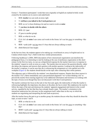 Melinda Dooly                                                   Divergent Perceptions of Telecollaborative Learning



Extract 1. Translation (participants’ words that were originally in English are marked in bold; words
created by the students are in cursive and underlined)
    1.    BER: teacher we can work on noise right
    2.    T: well have you talked to the Czech partners yet
    3.    BER: no we’ve been thinking a lot and we want to work on noise
    4.    T: you have to decide with the others
    5.    BER: (2) >yes<
    6.    (T goes to another group)
    7.    BER: so what do we do
    8.    CLA: let’s do noise I saw some cool words in the forum. let’s see hm ainoi or something =like
          that=
    9.    BER: =yeah yeah= noi-ing since it’s boys that are always talking so much
    10. (Both Berta & Clara laugh)

In the last two lines, the students appear to be making up a word based on annoy in English and noi in
Catalan (which means ‘boy’). Both words have similar pronunciations.
Following Seedhouse’s (2004, 2005) description of how interactional organisation can transform the
pedagogical focus, it is interesting to start by looking at the case of preference organisation in this short
extract. In the first two turns, we can see a dispreferred response by the teacher (turn two), in response to
the students’ request to work on noise as a topic. The teacher does not answer the question directly; rather
she delays the response and answers their question with another question. Looking at the indexicality of
the teacher’s response, it can be seen that she is referencing the assignment as it was spelled out in the
workplan (Figure 4): the students should decide on the topic after contacting their online partners.
This adjacency pair is followed by the students’ own dispreferred response. Despite their direct answer to
the teacher (“no”), Berta immediately uses a pre-positioned alignment “we’ve been thinking a lot” to
prevent the teacher from reacting negatively to her additional information and insistence on working with
the topic of noise (even though they have not discussed it with their Czech partners).
The teacher continues her focus on the task in line four and, again, the indexicality of what the teacher is
referencing highlights the importance she places on the plans she has in mind. She emphasizes the need to
follow the steps of the task and dismisses the students’ apparent engagement and interest in the overall
activity, signalled by the fact that they have already found a topic. The teacher’s orientation in the
interaction underscores her relevancy on the assignment itself, rather than on the way in which the
students are negotiating and interpreting the task (task-as-process).
After the teacher leaves the pair to go to another group, the students discuss what they should do about the
topic, as seen in turns 7 and 8.
    7.    BER: so what do we do
    8.    CLA: let’s do noise I saw some cool words in the forum. let’s see hm ainoi or something =like
          that=
    9.    BERT:=yeah yeah= noi-ing since it’s boys that are always talking so much
    10. (Both Berta & Clara laugh)



Language Learning & Technology                                                                                  79
 