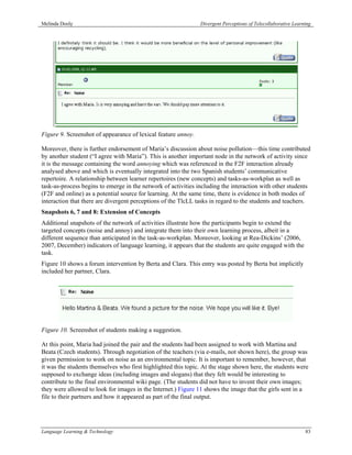 Melinda Dooly                                                  Divergent Perceptions of Telecollaborative Learning




Figure 9. Screenshot of appearance of lexical feature annoy.

Moreover, there is further endorsement of Maria’s discussion about noise pollution—this time contributed
by another student (“I agree with Maria”). This is another important node in the network of activity since
it is the message containing the word annoying which was referenced in the F2F interaction already
analysed above and which is eventually integrated into the two Spanish students’ communicative
repertoire. A relationship between learner repertoires (new concepts) and tasks-as-workplan as well as
task-as-process begins to emerge in the network of activities including the interaction with other students
(F2F and online) as a potential source for learning. At the same time, there is evidence in both modes of
interaction that there are divergent perceptions of the TlcLL tasks in regard to the students and teachers.
Snapshots 6, 7 and 8: Extension of Concepts
Additional snapshots of the network of activities illustrate how the participants begin to extend the
targeted concepts (noise and annoy) and integrate them into their own learning process, albeit in a
different sequence than anticipated in the task-as-workplan. Moreover, looking at Rea-Dickins’ (2006,
2007, December) indicators of language learning, it appears that the students are quite engaged with the
task.
Figure 10 shows a forum intervention by Berta and Clara. This entry was posted by Berta but implicitly
included her partner, Clara.




Figure 10. Screenshot of students making a suggestion.

At this point, Maria had joined the pair and the students had been assigned to work with Martina and
Beata (Czech students). Through negotiation of the teachers (via e-mails, not shown here), the group was
given permission to work on noise as an environmental topic. It is important to remember, however, that
it was the students themselves who first highlighted this topic. At the stage shown here, the students were
supposed to exchange ideas (including images and slogans) that they felt would be interesting to
contribute to the final environmental wiki page. (The students did not have to invent their own images;
they were allowed to look for images in the Internet.) Figure 11 shows the image that the girls sent in a
file to their partners and how it appeared as part of the final output.




Language Learning & Technology                                                                                 83
 