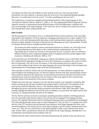 Melinda Dooly                                                     Divergent Perceptions of Telecollaborative Learning



According to the field notes, the students not only used the words noise and annoying in their
presentation, but when asked by a classmate about the word annoy Clara responded (perhaps jokingly)
that annoy “es cuando algo te toca las narices” (“is when something gets up your nose”).
The students have re-organized, expanded and transformed elements of the target language as they
“move[d] into different contexts” (Hall et al., 2006, p. 10). They appropriated different linguistic and non-
linguistic resources to communicate during different phases of the telecollaboration, combined with
previous knowledge of the target language. At the same time, the two students first noticed new lexical
items through their online reading and then use.

DISCUSSION
The driving questions of the inquiry were: Is a relationship between learner repertoires, tasks and output
discernable in the snapshots? Are there indicators of language learning processes in these snapshots? It is
difficult to verify what learning actually takes place in real teaching contexts especially considering that
interaction largely depends on the type of task and activity taking place as well as the possibility of match
or mismatch between task-as-workplan and task-in-process:
    Any framework which attempts to portray task-based interaction in a holistic way will need to track
    the relationship between these phases as they unfold during the implementation of a task. The
    relationship may be a linear one, but this is not necessarily the case. In practice, there is sometimes a
    difference between what is supposed to happen (task-as-workplan) and what actually happens (task-
    in-process). (Seedhouse & Almutairi, 2009, p. 312)
In this particular case, the individuals’ language use indicates the different ways in which these students
have employed their language knowledge (as well as their limitations), according to the context in which
they are interacting. This can be seen, for instance, in the initial attention given to a specific lexeme
(annoy) while reading (in the forum) in the target language; this lexical knowledge is later developed into
contextualised use in monolingual output (wiki and oral presentation).
These episodes are directly related to the next driving questions: Are these indicators recognised and
acknowledged in the teaching process? Are there divergences between task plans and participant actions?
These questions underscore the significance of connect/disconnect between task plans and actions in the
learning process, and more importantly, how the learners in this study appear to have acquired some
language outside of the parameters of the task-as-workplan.
Perhaps what most calls one’s attention is the fact that these students were originally evaluated by their
teacher as being mostly off-task (recorded in the graduate student’s field notes). The snapshots of the
entire process indicate differently, however. The snapshots indicate that the learners are engaged
throughout the process and that they display persistence (Rea-Dickins, 2006, 2007, December). These
episodes highlight the differences between the task-as-workplan, as conceived by the teacher and the task-
as-process, as interpreted and put into play by the students.
The fact that the activities involved in creating the monolingual product entailed a multilingual process
does not necessarily imply that the students were off-task and not engaged in the language learning
process. The snapshots demonstrate that the multilingual language learners accomplished the monolingual
task while passing through various stages of target language use. They use their L1 to manage most of the
activity in the F2F interaction but also generate some utterances in the target language (the topic word;
one-word responses to the teacher; the use of the target language to get the teacher’s attention and to start
a turn, etc.). They also use a hybrid form of the target language to make a joke related to their chosen
topic. In their online, asynchronous interaction, the students use the target language, although there is no
recorded data concerning the process leading to this use.
Different from the initial words elicited in the initial brainstorming, the students in this case did not use


Language Learning & Technology                                                                                    85
 