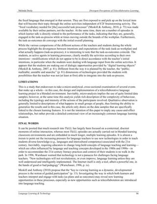 Melinda Dooly                                                   Divergent Perceptions of Telecollaborative Learning



the focal language that emerged in that session. They are first exposed to and pick up on the lexical item
that will become their topic through the online activities independent of F2F brainstorming activity. The
“focal vocabulary needed for [the] successful task processes” (Meskill & Anthony, 2010, p. 73) was made
available by their online partners, not the teacher. At the same time, there are a number of episodes in
which learner talk is directly related to the performance of the tasks, indicating that they are, generally,
engaged in the task-as-process while at times moving outside the bounds of the workplan. Furthermore,
the task-as-outcomes do converge with the initial overall planning.
While the various comparisons of the different actions of the teachers and students during the whole
process highlight the divergences between intentions and expectations of the task (task-as-workplan) and
what actually happens (task-as-process), it is interesting to note that the task-as-outcomes coincide. The
students, as active agents in learning processes, clearly modify the activities according to their own
intentions—modifications which do not appear to be in direct accordance with the teacher’s initial
intentions, in particular when the students were dealing with language input from the online activities. It
appears that the students are making use of dialogic opportunities provided by “digital learning objects”
(Meskill & Anthony, 2007, p. 81). Different from the way it is planned by the teacher, the “public;
malleable; unstable and anarchic” (p. 81) dimensions of technologies provided the students with
possibilities that the teacher was not (at least at first) able to integrate into the task-as-process.

LIMITATIONS
This is a study that endeavours to take a micro-analytical, cross-sectional examination of several events
that make up a whole—in this case, the design and implementation of a telecollaborative language
learning project in a blended environment. Inevitably, micro-analysis implies the use of quite limited data
samples; however, at the same time this analysis yields rich description of the complexity of behaviour,
including the typology and intensity of the actions of the participants involved. Qualitative observation is
generally limited to descriptions of what happens in small groups of people, thus limiting the ability to
generalize the results and in this case, the article only draws on the data samples that are specifically
linked to the chosen learning features. It is not the intention of this paper to imply any cause-and-effect
relationships, but rather provide a detailed contextual view of an increasingly common language learning
situation.

FINAL WORDS
It can be posited that much research into TlcLL has largely been focused on a-contextual, discreet
moments of online interaction, whereas most TlcLL episodes are actually carried out in blended learning
classroom environments and are embedded in much longer, multiple learning episodes. It is almost a
truism to point out the increasing pressure for language teachers to use new technologies in order to teach
students diverse knowledge (e.g., languages and intercultural competence) associated with the 21st
century. Inevitably, requiring educators to change long-held concepts of language teaching and learning—
which are often influenced by language and teaching concepts developed in the 1980s and 1990s—in
order to accommodate the 21st century literacy practices and context of their students is no walk in the
park. In 1996, Warshauer warned that technology is not a panacea for challenges facing language
teachers. “New technologies will not revolutionize, or even improve, language learning unless they are
well understood and intelligently implemented. The Internet itself is only a tool, albeit a powerful one, in
the hands of good or bad pedagogy” (Warschauer, 1996, p. ix).
Meskill and Anthony (2010) propose that the “key to viewing learning as a dynamic, developmental
process is the notion of guided participation” (p. 13). Investigating the way in which both learners and
teachers interpret and engage with tasks (as plans and as outcomes) may reveal new learning
opportunities in these processes, especially as new opportunities such as telecollaboration are introduced
into language teaching.


Language Learning & Technology                                                                                  86
 