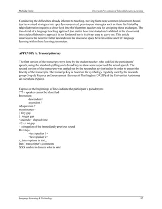 Melinda Dooly                                                  Divergent Perceptions of Telecollaborative Learning



Considering the difficulties already inherent to teaching, moving from more common (classroom-bound)
teacher-centred strategies into open learner-centred, peer-to-peer strategies such as those facilitated by
telecollaboration requires a closer look into the blueprints teachers use for designing these exchanges. The
transferral of a language teaching approach (no matter how time-tested and validated in the classroom)
into a telecollaborative approach is not foolproof nor is it always easy to carry out. This article
underscores the need for futher research into the discourse space between online and F2F language
learning within these learning parameters.



APPENDIX A. Transcription key

The first version of the transcripts were done by the student teacher, who codified the participants’
speech, using the standard spelling and a broad key to show some aspects of the actual speech. The
second version of the transcripts was carried out by the researcher advisor/author in order to ensure the
fidelity of the transcripts. The transcript key is based on the symbology regularly used by the research
group Grup de Recerca en Ensenyament i Interacció Plurilingües (GREIP) of the Universitat Autònoma
de Barcelona (Spain).


Capitals at the beginnings of lines indicate the participant’s pseudonyms
??? = speaker cannot be identified
Intonation:
          descendent 
          ascendent /
wh question ?
maintenance -
| tiny gap
|| longer gap
<seconds> elapsed time
<0> = no gap
· elongation of the immediately previous sound
Overlaps:
          =text speaker 1=
          =text speaker 2=
-_ interruptions in text_
[text] transcripter’s comments
XXX unable to discern what is said




Language Learning & Technology                                                                                 87
 