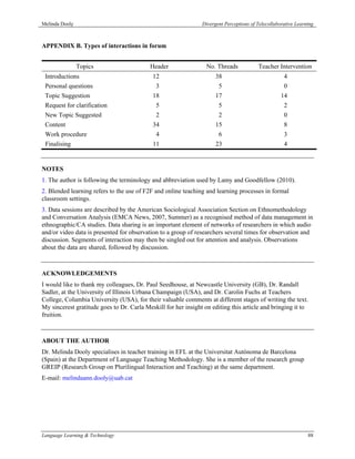 Melinda Dooly                                                   Divergent Perceptions of Telecollaborative Learning



APPENDIX B. Types of interactions in forum


                Topics                     Header                 No. Threads            Teacher Intervention
 Introductions                              12                        38                             4
 Personal questions                          3                         5                             0
 Topic Suggestion                           18                        17                            14
 Request for clarification                   5                         5                             2
 New Topic Suggested                         2                         2                             0
 Content                                    34                        15                             8
 Work procedure                              4                         6                             3
 Finalising                                 11                        23                             4


NOTES
1. The author is following the terminology and abbreviation used by Lamy and Goodfellow (2010).
2. Blended learning refers to the use of F2F and online teaching and learning processes in formal
classroom settings.
3. Data sessions are described by the American Sociological Association Section on Ethnomethodology
and Conversation Analysis (EMCA News, 2007, Summer) as a recognised method of data management in
ethnographic/CA studies. Data sharing is an important element of networks of researchers in which audio
and/or video data is presented for observation to a group of researchers several times for observation and
discussion. Segments of interaction may then be singled out for attention and analysis. Observations
about the data are shared, followed by discussion.



ACKNOWLEDGEMENTS
I would like to thank my colleagues, Dr. Paul Seedhouse, at Newcastle University (GB), Dr. Randall
Sadler, at the University of Illinois Urbana Champaign (USA), and Dr. Carolin Fuchs at Teachers
College, Columbia University (USA), for their valuable comments at different stages of writing the text.
My sincerest gratitude goes to Dr. Carla Meskill for her insight on editing this article and bringing it to
fruition.



ABOUT THE AUTHOR
Dr. Melinda Dooly specialises in teacher training in EFL at the Universitat Autònoma de Barcelona
(Spain) at the Department of Language Teaching Methodology. She is a member of the research group
GREIP (Research Group on Plurilingual Interaction and Teaching) at the same department.
E-mail: melindaann.dooly@uab.cat




Language Learning & Technology                                                                                  88
 