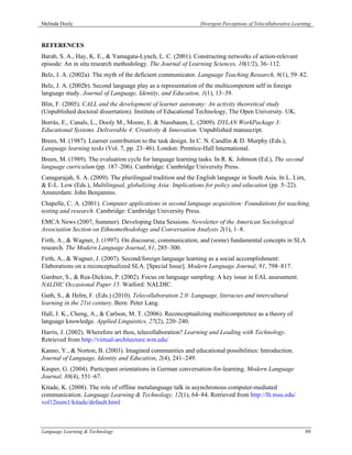 Melinda Dooly                                                 Divergent Perceptions of Telecollaborative Learning



REFERENCES
Barab, S. A., Hay, K. E., & Yamagata-Lynch, L. C. (2001). Constructing networks of action-relevant
episode: An in situ research methodology. The Journal of Learning Sciences, 10(1/2), 36–112.
Belz, J. A. (2002a). The myth of the deficient communicator. Language Teaching Research, 6(1), 59–82.
Belz, J. A. (2002b). Second language play as a representation of the multicompetent self in foreign
language study. Journal of Language, Identity, and Education, 1(1), 13–39.
Blin, F. (2005). CALL and the development of learner autonomy: An activity theoretical study
(Unpublished doctoral dissertation). Institute of Educational Technology, The Open University. UK.
Borràs, E., Canals, L., Dooly M., Moore, E. & Nussbaum, L. (2009). DYLAN WorkPackage 3:
Educational Systems. Deliverable 4: Creativity & Innovation. Unpublished manuscript.
Breen, M. (1987). Learner contribution to the task design. In C. N. Candlin & D. Murphy (Eds.),
Language learning tasks (Vol. 7, pp. 23–46). London: Prentice-Hall International.
Breen, M. (1989). The evaluation cycle for language learning tasks. In R. K. Johnson (Ed.), The second
language curriculum (pp. 187–206). Cambridge: Cambridge University Press.
Canagarajah, S. A. (2009). The plurilingual tradition and the English language in South Asia. In L. Lim,
& E-L. Low (Eds.), Multilingual, globalizing Asia: Implications for policy and education (pp. 5–22).
Amsterdam: John Benjamins.
Chapelle, C. A. (2001). Computer applications in second language acquisition: Foundations for teaching,
testing and research. Cambridge: Cambridge University Press.
EMCA News (2007, Summer). Developing Data Sessions. Newsletter of the American Sociological
Association Section on Ethnomethodology and Conversation Analysis 2(1), 1–8.
Firth, A., & Wagner, J. (1997). On discourse, communication, and (some) fundamental concepts in SLA
research. The Modern Language Journal, 81, 285–300.
Firth, A., & Wagner, J. (2007). Second/foreign language learning as a social accomplishment:
Elaborations on a reconceptualized SLA. [Special Issue]. Modern Language Journal, 91, 798–817.
Gardner, S., & Rea-Dickins, P. (2002). Focus on language sampling: A key issue in EAL assessment.
NALDIC Occasional Paper 15. Watford: NALDIC.
Guth, S., & Helm, F. (Eds.) (2010). Telecollaboration 2.0: Language, literacies and intercultural
learning in the 21st century. Bern: Peter Lang.
Hall, J. K., Cheng, A., & Carlson, M. T. (2006). Reconceptualizing multicompetence as a theory of
language knowledge. Applied Linguistics, 27(2), 220–240.
Harris, J. (2002). Wherefore art thou, telecollaboration? Learning and Leading with Technology.
Retrieved from http://virtual-architecture.wm.edu/
Kanno, Y., & Norton, B. (2003). Imagined communities and educational possibilities: Introduction.
Journal of Language, Identity and Education, 2(4), 241–249.
Kasper, G. (2004). Participant orientations in German conversation-for-learning. Modern Language
Journal, 88(4), 551–67.
Kitade, K. (2008). The role of offline metalanguage talk in asynchronous computer-mediated
communication. Language Learning & Technology, 12(1), 64–84. Retrieved from http://llt.msu.edu/
vol12num1/kitade/default.html



Language Learning & Technology                                                                                89
 