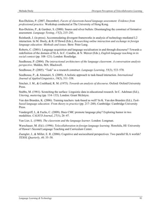 Melinda Dooly                                                  Divergent Perceptions of Telecollaborative Learning



Rea-Dickins, P. (2007, December). Facets of classroom-based language assessment: Evidence from
professional practice. Workshop conducted at The University of Hong Kong.
Rea-Dickins, P., & Gardner, S. (2000). Snares and silver bullets: Disentangling the construct of formative
assessment. Language Testing, 17(2), 215–241.
Reinhardt, J. (in press). Accommodating divergent frameworks in analysis of technology-mediated L2
interaction. In M. Dooly, & R. O’Dowd (Eds.), Researching online interaction and exchange in foreign
language education: Methods and issues. Bern: Peter Lang.
Roberts, C. (2001). Language acquisition and language socialisation in and through discourse? Towards a
redefinition of the domain of SLA. In C. Candlin, & N. Mercer (Eds.), English language teaching in its
social context (pp. 108–121). London: Routledge.
Seedhouse, P. (2004). The interactional architecture of the language classroom: A conversation analysis
perspective. Malden, MA: Blackwell.
Seedhouse, P. (2005). “Task” as a research construct. Language Learning, 55(3), 533–570.
Seedhouse, P., & Almutairi, S. (2009). A holistic approach to task-based interaction. International
Journal of Applied Linguistics, 19(3), 311–338.
Sinclair, J. M., & Coulthard, R. M. (1975). Towards an analysis of discourse. Oxford: Oxford University
Press.
Stubbs, M. (1981). Scratching the surface: Linguistic data in educational research. In C. Adelman (Ed.),
Uttering, muttering (pp. 114–133). London: Grant McIntyre.
Van den Branden, K. (2006). Training teachers: task-based as well? In K. Van den Branden (Ed.), Task-
based language education: From theory to practice (pp. 217–248). Cambridge: Cambridge University
Press.
Vandergriff, I., & Fuchs, C. (2009). Does CMC promote language play? Exploring humor in two
modalities. CALICO Journal, 27(1), 26–47.
Van Lier, L. (1988). The classroom and the language learner. London: Longman.
Warschauer, M. (Ed.). (1996). Telecollaboration in foreign language learning. Honolulu, HI: University
of Hawai‘i Second Language Teaching and Curriculum Center.
Zuengler, J., & Miller, E. R. (2006). Cognitive and sociocultural perspectives: Two parallel SLA worlds?
TESOL Quarterly, 40, 35–58.




Language Learning & Technology                                                                                 91
 