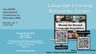 Tetyana Kucher, M.A.
ESL educator
PhD in progress
Curriculum and Instruction doctoral program
Department of Teacher Education and Administration
University of North Texas
Dallas, TX
Tetyana.Kucher@unt.edu
The IAFOR
International
Conference on
Education 2020
Saturday, Jan. 11
13:40-15:20 Movies for Second
Language Acquisition
https://tinyurl.com/IAFOR
https://tinyurl.com/viewhandout
 