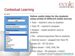 Contextual Learning
Deliver audio/video for the students
using variety of different media sources
• Tutor – teacher’s voice to students
• Tutor PC – teacher’s computer
• Student – model student’s voice to
students
• File – stream/copy/share files to students
• External source – plugged into Tutor PC
• Audio CD – PC CD drive
• Video stream – DVD, VHS, file
• Tutor player - file playback / control
www.ecoleglobal.com
 