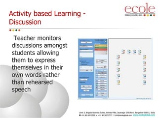 Activity based Learning -
Discussion
Teacher monitors
discussions amongst
students allowing
them to express
themselves in their
own words rather
than rehearsed
speech
www.ecoleglobal.com
 