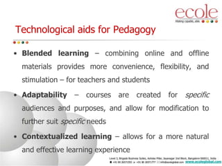 Technological aids for Pedagogy
• Blended learning – combining online and offline
materials provides more convenience, flexibility, and
stimulation – for teachers and students
• Adaptability – courses are created for specific
audiences and purposes, and allow for modification to
further suit specific needs
• Contextualized learning – allows for a more natural
and effective learning experience
www.ecoleglobal.com
 