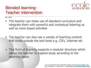 • The teacher can make use of standard curriculum and
integrate them with powerful and contextual listening as
well as voice based activities
• The teacher can also use a variety of teaching content
that exists outside the text book e.g. CD’s, Internet etc
• This form of learning supports a modular structure which
allows the teacher to expand study according to the
teaching needs
Blended learning-
Teacher intervention
www.ecoleglobal.com
 