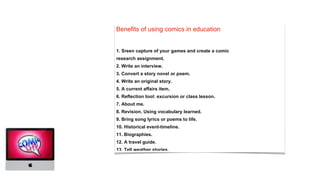 Benefits of using comics in education
1. Sreen capture of your games and create a comic
research assignment.
2. Write an interview.
3. Convert a story novel or poem.
4. Write an original story.
5. A current affairs item.
6. Reflection tool: excursion or class lesson.
7. About me.
8. Revision. Using vocabulary learned.
9. Bring song lyrics or poems to life.
10. Historical event-timeline.
11. Biographies.
12. A travel guide.
13. Tell weather stories.
 