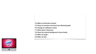 14. Make an instruction manual.
15. Show an invention and how it has affected people.
16. Change an endling to a story.
17. Write about a discovery.
18. Share the cultural background of your family.
19. Make me laugh...
20. Make me feel...
 