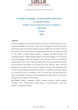 Learning a Language - en route Puzzles and Games
Dr. Harmik Vaishnav
Institute of Law, Nirma Universtiy, S G Highway
Ahmedabad
Gujarat
India
Abstract
Learning a language is both a need and fashion of the time. It could be tedious as well as
interesting depending on the learner, teacher and the pedagogy involved. Word puzzles
and language games have become popular among the students and even adults. There are
innumerable types of word puzzles and language games that give fun and learning with
the side effect of logical thinking applied to language, decoding techniques and
maintaining patience. English language being the most used language in the world and
also second language for the most population of the world has a unique set of vocabulary
and grammatical rules. These words and spelling rules as well as grammatical structure
has made English more popular as it has done away with simplicity. Many words and
pronunciation in English have not set rules or logical order and so does English grammar
and hence understanding and dealing with problems of vocabulary and grammar puzzles
are excellent tools and very amusing as well. The article deals with how puzzles and
games can contribute in learning and how English teachers and students can use puzzles
and games and an effective tool of learning.
Key Words: ‘English’ ‘Language’, ‘English Language Learning’, English Language
Teaching’, ‘ELT’. ‘Word puzzles’, ‘Words games’, ‘Crossword puzzle’, ‘Game and
learning’, ‘Puzzle based learning’.
 