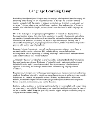 Language Learning Essay
Embarking on the journey of writing an essay on language learning can be both challenging and
rewarding. The difficulty lies not only in the vastness of the topic but also in the intricate
nuances associated with the process of language acquisition and its impact on individuals and
societies. Crafting a coherent and insightful essay requires a deep understanding of linguistic
theories, educational methodologies, and the diverse cultural contexts in which languages are
learned.
One of the challenges is navigating through the plethora of research and theories related to
language learning, ranging from behaviorist approaches to cognitive theories and sociocultural
perspectives. Integrating these diverse viewpoints while maintaining clarity and coherence is a
demanding task. Moreover, addressing the practical aspects of language learning, such as
effective teaching strategies, language acquisition milestones, and the role of technology in the
process, adds another layer of complexity.
Language, being a dynamic and ever-evolving phenomenon, necessitates a comprehensive
exploration of its multifaceted nature. This includes delving into psycholinguistics,
sociolinguistics, and the psychology of learning, requiring a careful balance between academic
depth and accessibility for a broader audience.
Additionally, the essay should reflect an awareness of the cultural and individual variations in
language learning experiences. The impact of cultural diversity, socioeconomic factors, and
individual learning styles cannot be overlooked. This requires a nuanced and empathetic
approach to discussing the challenges and successes encountered by language learners
worldwide.
In conclusion, writing an essay on language learning demands a rigorous examination of various
academic disciplines, a deep dive into diverse cultural contexts, and an ability to present complex
information in a coherent and accessible manner. However, the journey is not without its
rewards, as understanding the intricacies of language learning can offer valuable insights into
human cognition, communication, and societal dynamics.
For those seeking assistance in exploring such topics further or requiring help with essay writing,
various resources are available. Similar essays and a wealth of additional content can be ordered
on platforms like HelpWriting.net, providing valuable support and guidance in navigating the
complexities of academic writing.
 