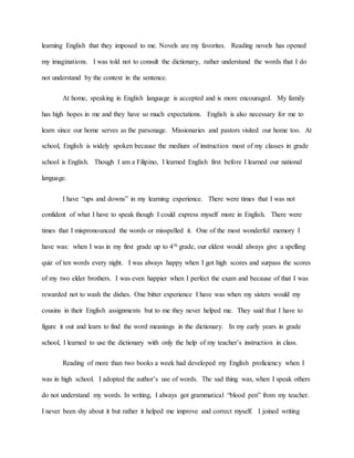 learning English that they imposed to me. Novels are my favorites. Reading novels has opened
my imaginations. I was told not to consult the dictionary, rather understand the words that I do
not understand by the context in the sentence.
At home, speaking in English language is accepted and is more encouraged. My family
has high hopes in me and they have so much expectations. English is also necessary for me to
learn since our home serves as the parsonage. Missionaries and pastors visited our home too. At
school, English is widely spoken because the medium of instruction most of my classes in grade
school is English. Though I am a Filipino, I learned English first before I learned our national
language.
I have “ups and downs” in my learning experience. There were times that I was not
confident of what I have to speak though I could express myself more in English. There were
times that I mispronounced the words or misspelled it. One of the most wonderful memory I
have was: when I was in my first grade up to 4th grade, our eldest would always give a spelling
quiz of ten words every night. I was always happy when I got high scores and surpass the scores
of my two elder brothers. I was even happier when I perfect the exam and because of that I was
rewarded not to wash the dishes. One bitter experience I have was when my sisters would my
cousins in their English assignments but to me they never helped me. They said that I have to
figure it out and learn to find the word meanings in the dictionary. In my early years in grade
school, I learned to use the dictionary with only the help of my teacher’s instruction in class.
Reading of more than two books a week had developed my English proficiency when I
was in high school. I adopted the author’s use of words. The sad thing was, when I speak others
do not understand my words. In writing, I always got grammatical “blood pen” from my teacher.
I never been shy about it but rather it helped me improve and correct myself. I joined writing
 