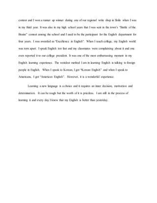 contest and I won a runner up winner during one of our regional write shop in Iloilo when I was
in my third year. It was also in my high school years that I was sent in the town’s “Battle of the
Brains” contest among the school and I used to be the participant for the English department for
four years. I was awarded as “Excellence in English”. When I reach college, my English world
was torn apart. I speak English too fast and my classmates were complaining about it and one
even reported it to our college president. It was one of the most embarrassing moment in my
English learning experience. The weirdest method I am in learning English is talking to foreign
people in English. When I speak to Korean, I got “Korean English” and when I speak to
Americans, I got “American English”. However, it is a wonderful experience.
Learning a new language is a choice and it requires an inner decision, motivation and
determination. It can be rough but the worth of it is priceless. I am still in the process of
learning it and every day I know that my English is better than yesterday.
 