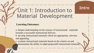 Unit 1: Introduction to
Material Development
Learning Outcomes:
a. deepen understanding on the essence of instructional materials
towards a successful instructional delivery
b. develop instructional materials which are appropriate, relevant,
and appealing;
c. evaluate instructional materials based on the criteria set and
d. demonstrate the ability to adapt purposeful instructional materials
Intro
 