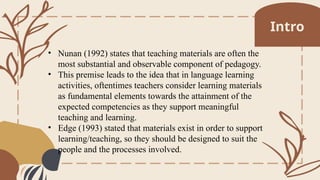 • Nunan (1992) states that teaching materials are often the
most substantial and observable component of pedagogy.
• This premise leads to the idea that in language learning
activities, oftentimes teachers consider learning materials
as fundamental elements towards the attainment of the
expected competencies as they support meaningful
teaching and learning.
• Edge (1993) stated that materials exist in order to support
learning/teaching, so they should be designed to suit the
people and the processes involved.
Intro
 