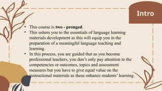 • This course is two - pronged.
• This ushers you to the essentials of language learning
materials development as this will equip you in the
preparation of a meaningful language teaching and
learning.
• In this process, you are guided that as you become
professional teachers, you don’t only pay attention to the
competencies or outcomes, topics and assessment
measures but you have to give equal value on the
instructional materials as these enhance students’ learning.
Intro
 