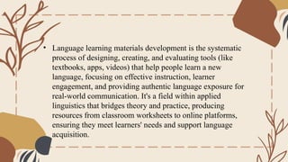 • Language learning materials development is the systematic
process of designing, creating, and evaluating tools (like
textbooks, apps, videos) that help people learn a new
language, focusing on effective instruction, learner
engagement, and providing authentic language exposure for
real-world communication. It's a field within applied
linguistics that bridges theory and practice, producing
resources from classroom worksheets to online platforms,
ensuring they meet learners' needs and support language
acquisition.
 