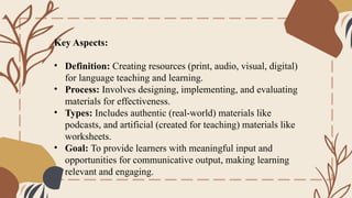 Key Aspects:
• Definition: Creating resources (print, audio, visual, digital)
for language teaching and learning.
• Process: Involves designing, implementing, and evaluating
materials for effectiveness.
• Types: Includes authentic (real-world) materials like
podcasts, and artificial (created for teaching) materials like
worksheets.
• Goal: To provide learners with meaningful input and
opportunities for communicative output, making learning
relevant and engaging.
 