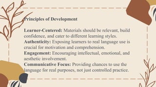 Principles of Development
Learner-Centered: Materials should be relevant, build
confidence, and cater to different learning styles.
Authenticity: Exposing learners to real language use is
crucial for motivation and comprehension.
Engagement: Encouraging intellectual, emotional, and
aesthetic involvement.
Communicative Focus: Providing chances to use the
language for real purposes, not just controlled practice.
 