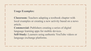 Usage Examples:
Classroom: Teachers adapting a textbook chapter with
local examples or creating a new activity based on a news
article.
Commercial: Publishers creating a series of digital
language learning apps for mobile devices.
Self-Study: Learners using authentic YouTube videos or
language exchange platforms.
 