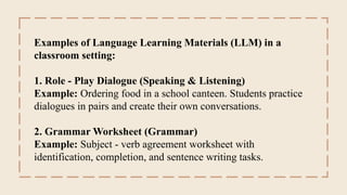 Examples of Language Learning Materials (LLM) in a
classroom setting:
1. Role - Play Dialogue (Speaking & Listening)
Example: Ordering food in a school canteen. Students practice
dialogues in pairs and create their own conversations.
2. Grammar Worksheet (Grammar)
Example: Subject - verb agreement worksheet with
identification, completion, and sentence writing tasks.
 