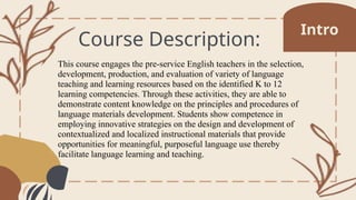 Course Description:
This course engages the pre-service English teachers in the selection,
development, production, and evaluation of variety of language
teaching and learning resources based on the identified K to 12
learning competencies. Through these activities, they are able to
demonstrate content knowledge on the principles and procedures of
language materials development. Students show competence in
employing innovative strategies on the design and development of
contextualized and localized instructional materials that provide
opportunities for meaningful, purposeful language use thereby
facilitate language learning and teaching.
Intro
 