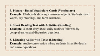 3. Picture - Based Vocabulary Cards (Vocabulary)
Example: Flashcards showing classroom objects. Students match
words, say meanings, and form sentences.
4. Short Reading Text with Activities (Reading)
Example: A short story about daily routines followed by
comprehension and discussion questions.
5. Listening Audio with Tasks (Listening)
Example: Audio conversation where students listen for details
and answer questions.
 