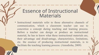 Essence of Instructional
Materials
General Overview
• Instructional materials refer to those alternative channels of
communication, which a classroom teacher can use to
concretize a concept during teaching and learning process.
Before a teacher can design or produce an instructional
material, he has to know what these instructional materials are,
their advantage and disadvantage, characteristics, limitations,
etc. the essence of producing instructional materials, is to
facilitate the teaching learning process. (Amodioha, 2009)
 