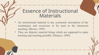 Essence of Instructional
Materials
General Overview
• An instructional material is any systematic description of the
teachniques and excercises to be used in the classroom
teaching. (Brown, 1995)
• They are didactic material things which are supposed to make
learning and teaching possible. (Obanya, 1989)
 