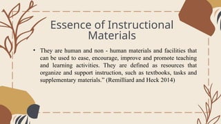 Essence of Instructional
Materials
General Overview
• They are human and non - human materials and facilities that
can be used to ease, encourage, improve and promote teaching
and learning activities. They are defined as resources that
organize and support instruction, such as textbooks, tasks and
supplementary materials.” (Remilliard and Heck 2014)
 