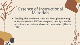 Essence of Instructional
Materials
General Overview
• Teaching aids are objects (such as a book, picture or map)
or devices (such as DVD or computer) used by a teacher
to enhance or enliven classroom instruction. (Shukla,
2018)
 