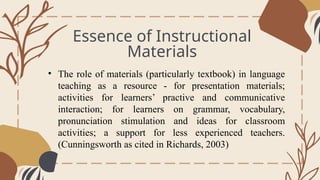 Essence of Instructional
Materials
General Overview
• The role of materials (particularly textbook) in language
teaching as a resource - for presentation materials;
activities for learners’ practive and communicative
interaction; for learners on grammar, vocabulary,
pronunciation stimulation and ideas for classroom
activities; a support for less experienced teachers.
(Cunningsworth as cited in Richards, 2003)
 