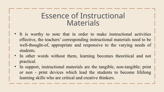Essence of Instructional
Materials
General Overview
• It is worthy to note that in order to make instructional activities
effective, the teachers’ corresponding instructional materials need to be
well-thought-of, appropriate and responsive to the varying needs of
students.
• In other words without them, learning becomes theoritical and not
practical.
• In support, instructional materials are the tangible, non-tangible; print
or non - print devices which lead the students to become lifelong
learning skills who are critical and creative thinkers.
 