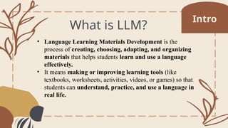 What is LLM?
• Language Learning Materials Development is the
process of creating, choosing, adapting, and organizing
materials that helps students learn and use a language
effectively.
• It means making or improving learning tools (like
textbooks, worksheets, activities, videos, or games) so that
students can understand, practice, and use a language in
real life.
Intro
 