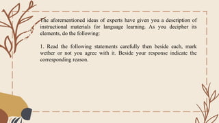 One cannot teach
without
instructional
materials.
The aforementioned ideas of experts have given you a description of
instructional materials for language learning. As you decipher its
elements, do the following:
1. Read the following statements carefully then beside each, mark
wether or not you agree with it. Beside your response indicate the
corresponding reason.
 