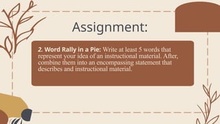 2. Word Rally in a Pie: Write at least 5 words that
represent your idea of an instructional material. After,
combine them into an encompassing statement that
describes and instructional material.
Assignment:
 