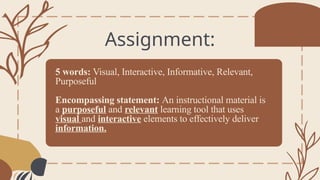 5 words: Visual, Interactive, Informative, Relevant,
Purposeful
Encompassing statement: An instructional material is
a purposeful and relevant learning tool that uses
visual and interactive elements to effectively deliver
information.
Assignment:
 