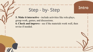 Step - by- Step
5. Make it interactive - include activities like role-plays,
group work, games, and discussions.
6. Check and improve - see if the materials work well, then
revise if needed.
Intro
 